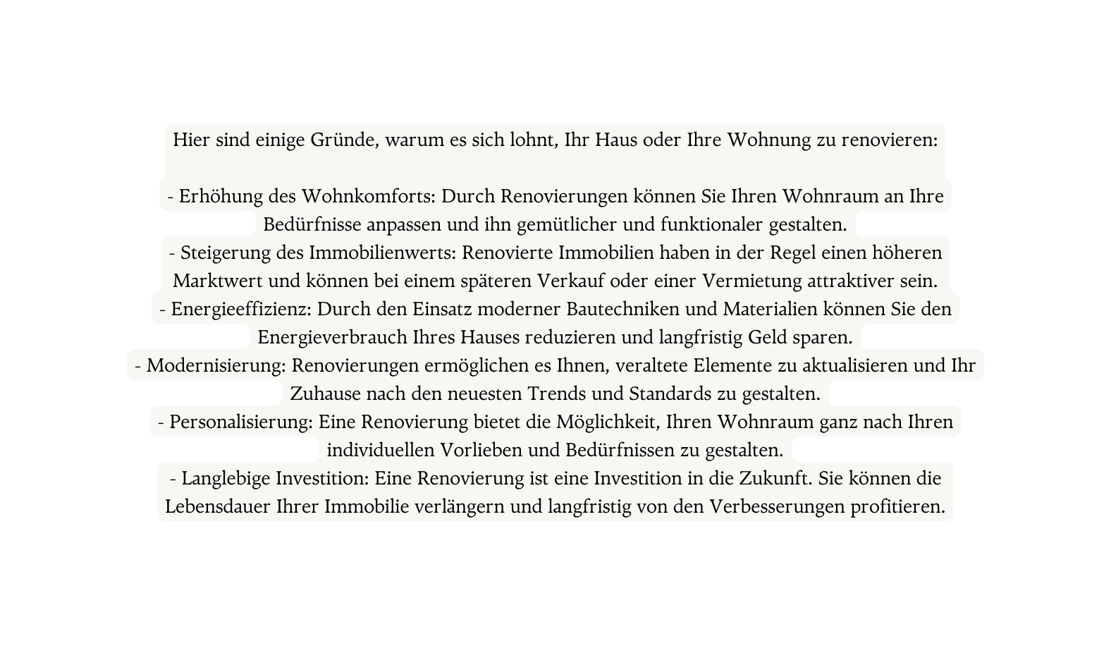 Hier sind einige Gründe warum es sich lohnt Ihr Haus oder Ihre Wohnung zu renovieren Erhöhung des Wohnkomforts Durch Renovierungen können Sie Ihren Wohnraum an Ihre Bedürfnisse anpassen und ihn gemütlicher und funktionaler gestalten Steigerung des Immobilienwerts Renovierte Immobilien haben in der Regel einen höheren Marktwert und können bei einem späteren Verkauf oder einer Vermietung attraktiver sein Energieeffizienz Durch den Einsatz moderner Bautechniken und Materialien können Sie den Energieverbrauch Ihres Hauses reduzieren und langfristig Geld sparen Modernisierung Renovierungen ermöglichen es Ihnen veraltete Elemente zu aktualisieren und Ihr Zuhause nach den neuesten Trends und Standards zu gestalten Personalisierung Eine Renovierung bietet die Möglichkeit Ihren Wohnraum ganz nach Ihren individuellen Vorlieben und Bedürfnissen zu gestalten Langlebige Investition Eine Renovierung ist eine Investition in die Zukunft Sie können die Lebensdauer Ihrer Immobilie verlängern und langfristig von den Verbesserungen profitieren