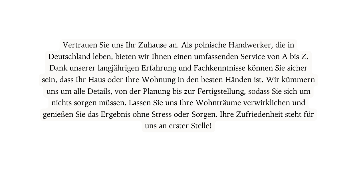 Vertrauen Sie uns Ihr Zuhause an Als polnische Handwerker die in Deutschland leben bieten wir Ihnen einen umfassenden Service von A bis Z Dank unserer langjährigen Erfahrung und Fachkenntnisse können Sie sicher sein dass Ihr Haus oder Ihre Wohnung in den besten Händen ist Wir kümmern uns um alle Details von der Planung bis zur Fertigstellung sodass Sie sich um nichts sorgen müssen Lassen Sie uns Ihre Wohnträume verwirklichen und genießen Sie das Ergebnis ohne Stress oder Sorgen Ihre Zufriedenheit steht für uns an erster Stelle